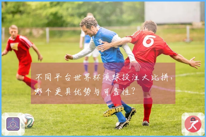 不同平台世界杯滚球投注大比拼，哪个更具优势与可靠性？