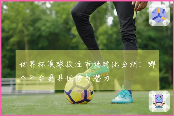 世界杯滚球投注市场对比分析：哪个平台更具优势与潜力