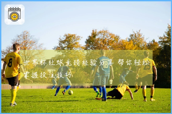 世界杯让球竞猜经验分享 帮你轻松掌握投注技巧