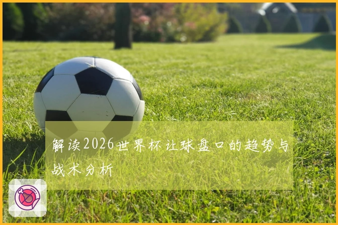 解读2026世界杯让球盘口的趋势与战术分析